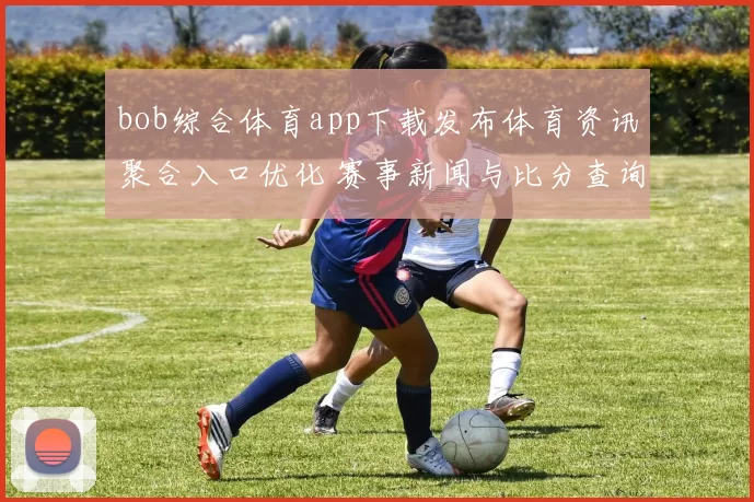 bob综合体育app下载发布体育资讯聚合入口优化 赛事新闻与比分查询更便捷