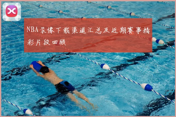 NBA录像下载渠道汇总及近期赛事精彩片段回顾