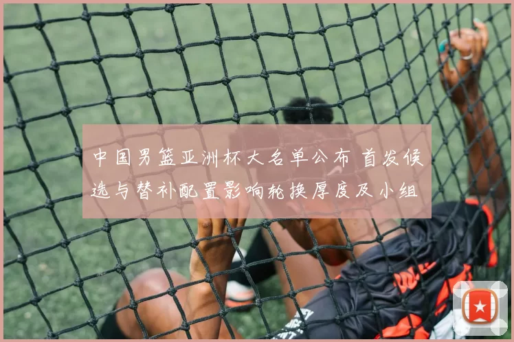 中国男篮亚洲杯大名单公布 首发候选与替补配置影响轮换厚度及小组赛应对