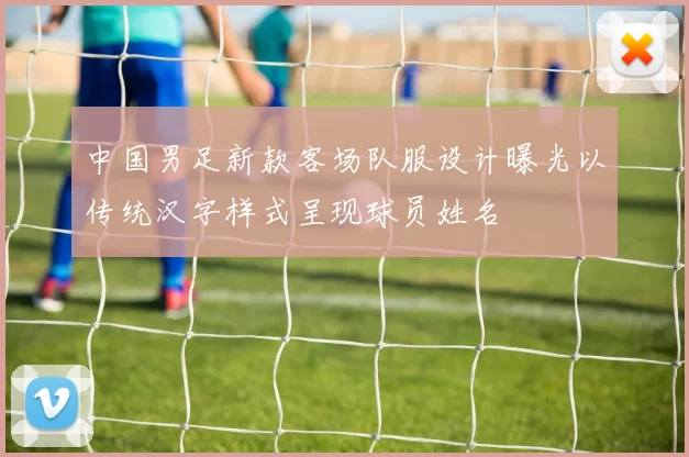 中国男足新款客场队服设计曝光以传统汉字样式呈现球员姓名