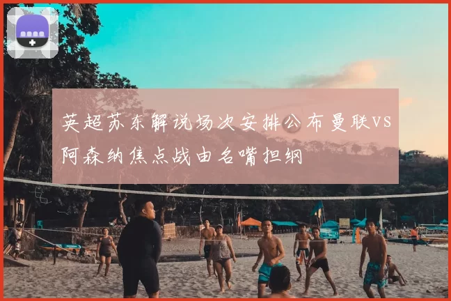 英超苏东解说场次安排公布曼联vs阿森纳焦点战由名嘴担纲
