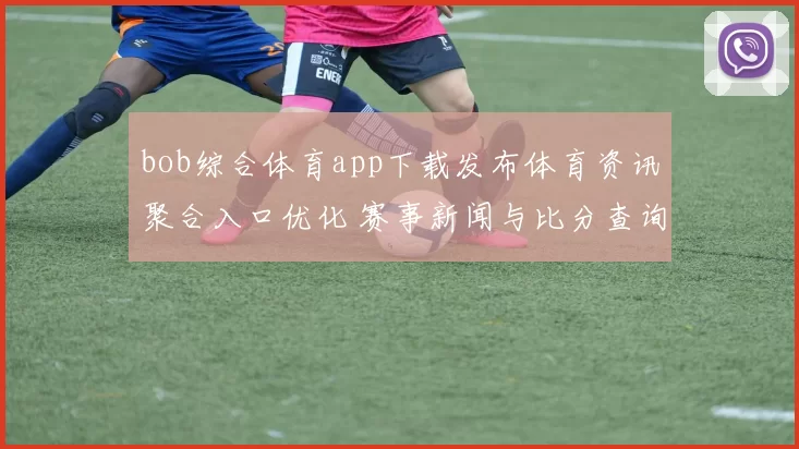 bob综合体育app下载发布体育资讯聚合入口优化 赛事新闻与比分查询更便捷