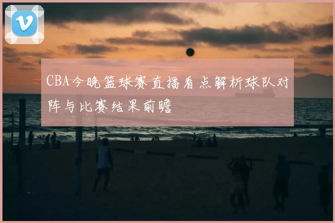 CBA今晚篮球赛直播看点解析球队对阵与比赛结果前瞻