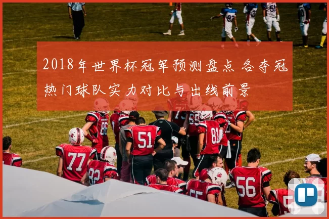 2018年世界杯冠军预测盘点 各夺冠热门球队实力对比与出线前景
