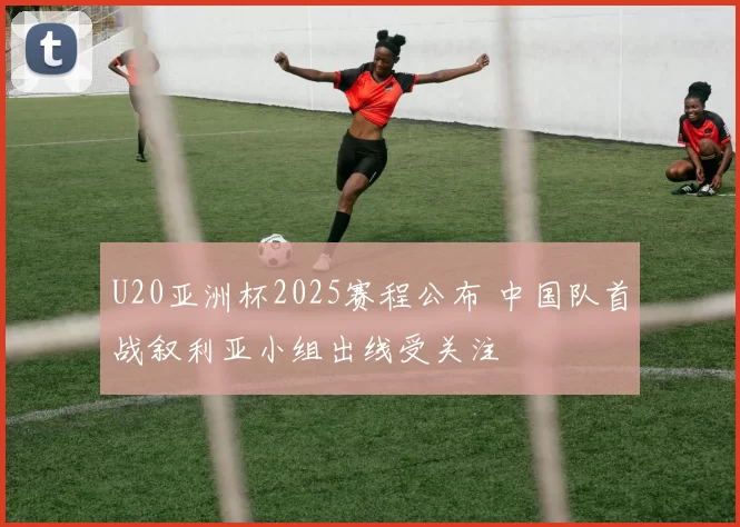 U20亚洲杯2025赛程公布 中国队首战叙利亚小组出线受关注