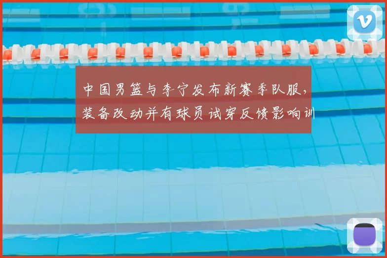中国男篮与李宁发布新赛季队服,装备改动并有球员试穿反馈影响训练比赛