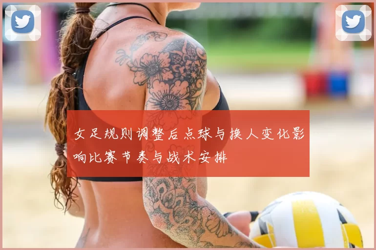 女足规则调整后点球与换人变化影响比赛节奏与战术安排