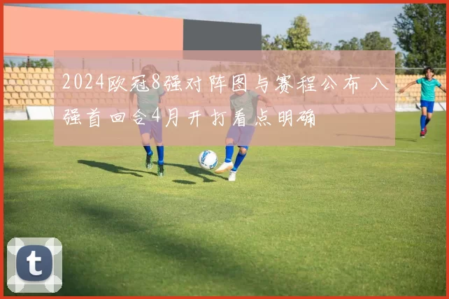 2024欧冠8强对阵图与赛程公布 八强首回合4月开打看点明确