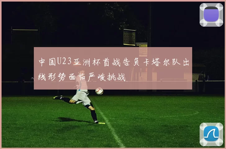 中国U23亚洲杯首战告负卡塔尔队出线形势面临严峻挑战