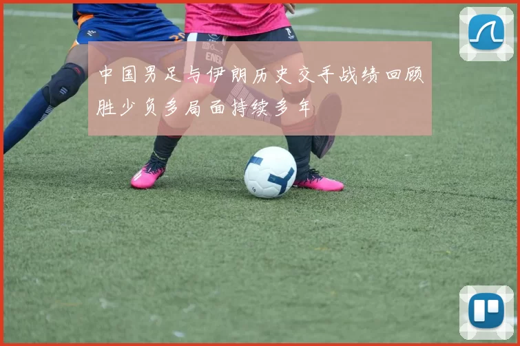 中国男足与伊朗历史交手战绩回顾胜少负多局面持续多年