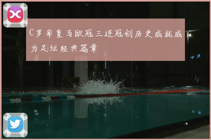 C罗率皇马欧冠三连冠创历史成就成为足坛经典篇章