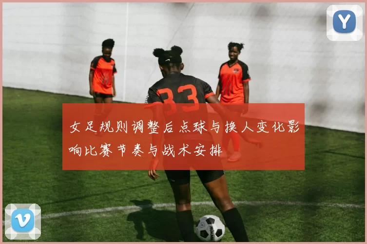 女足规则调整后点球与换人变化影响比赛节奏与战术安排