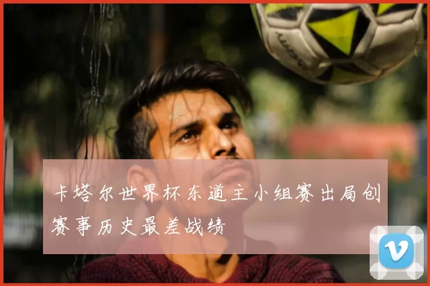 卡塔尔世界杯东道主小组赛出局创赛事历史最差战绩