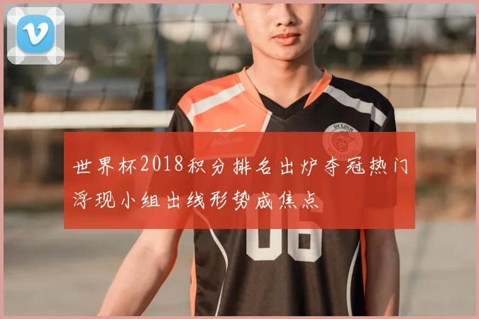 世界杯2018积分排名出炉夺冠热门浮现小组出线形势成焦点