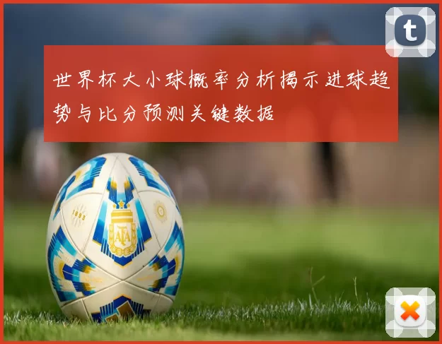 世界杯大小球概率分析揭示进球趋势与比分预测关键数据