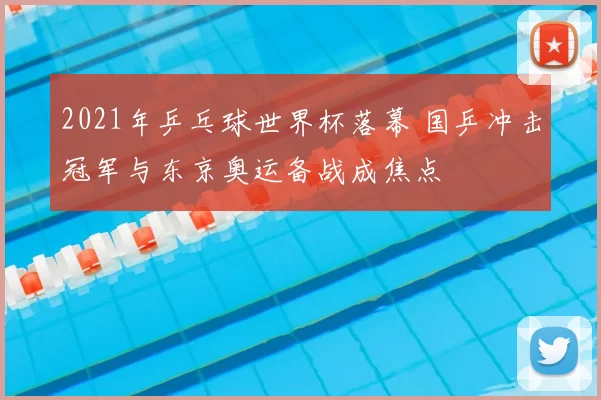 2021年乒乓球世界杯落幕 国乒冲击冠军与东京奥运备战成焦点
