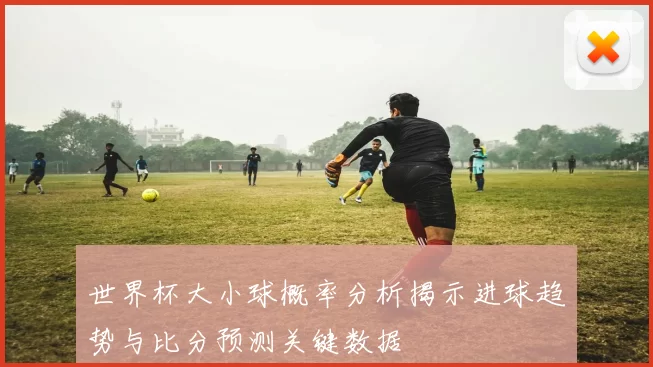 世界杯大小球概率分析揭示进球趋势与比分预测关键数据