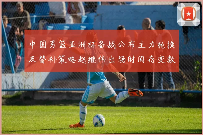 中国男篮亚洲杯备战公布主力轮换及替补策略赵继伟出场时间存变数