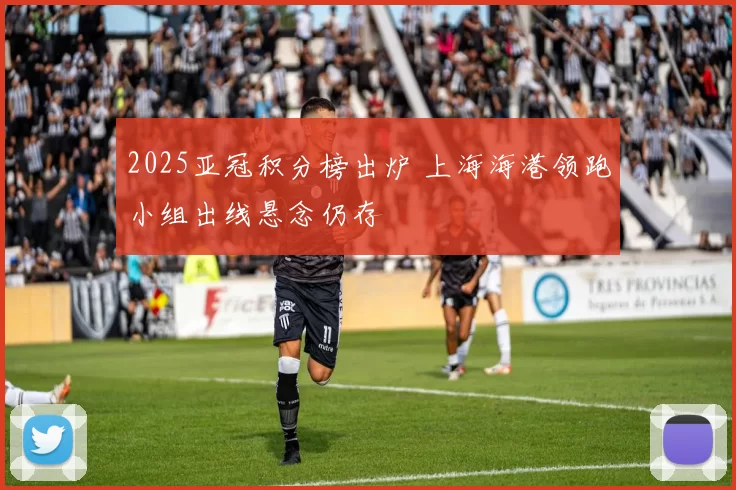 2025亚冠积分榜出炉 上海海港领跑小组出线悬念仍存
