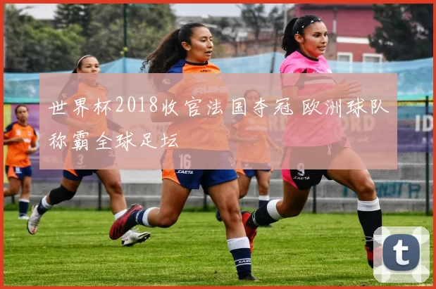 世界杯2018收官法国夺冠 欧洲球队称霸全球足坛