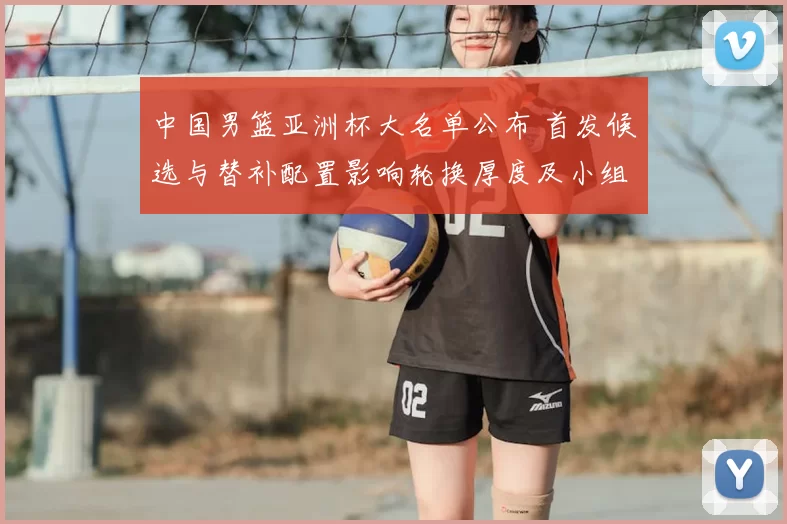 中国男篮亚洲杯大名单公布 首发候选与替补配置影响轮换厚度及小组赛应对