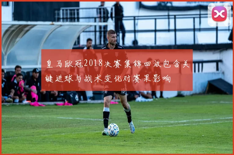 皇马欧冠2018决赛集锦回放包含关键进球与战术变化对赛果影响