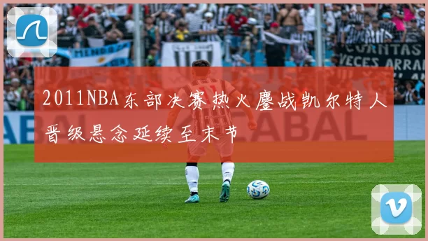 2011NBA东部决赛热火鏖战凯尔特人晋级悬念延续至末节
