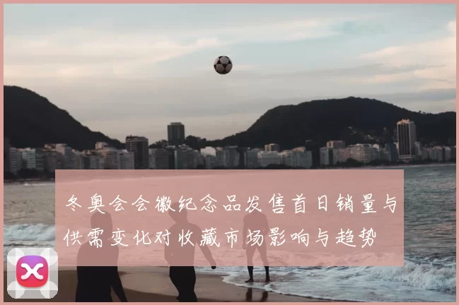 冬奥会会徽纪念品发售首日销量与供需变化对收藏市场影响与趋势