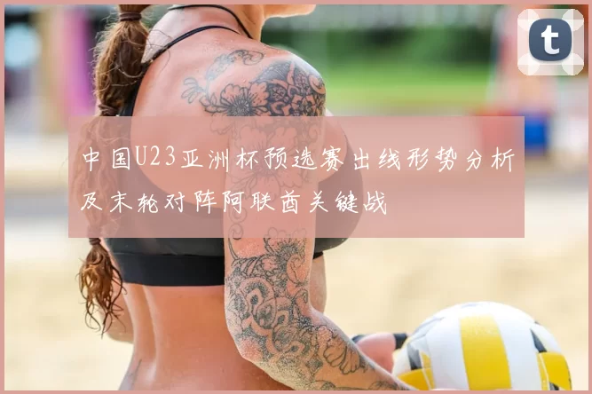 中国U23亚洲杯预选赛出线形势分析及末轮对阵阿联酋关键战