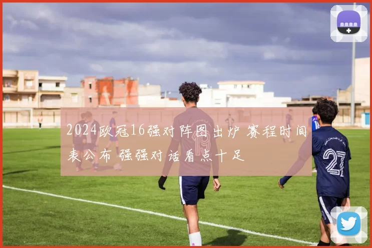 2024欧冠16强对阵图出炉 赛程时间表公布 强强对话看点十足