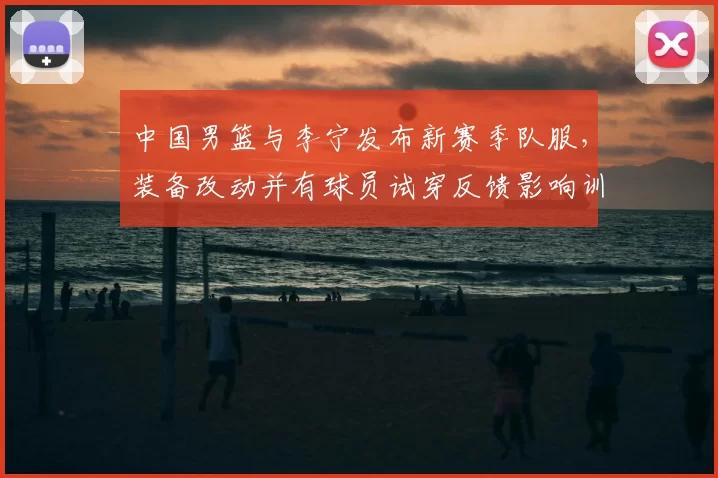 中国男篮与李宁发布新赛季队服,装备改动并有球员试穿反馈影响训练比赛