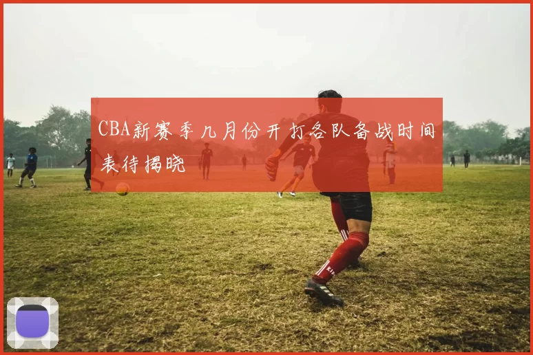 CBA新赛季几月份开打各队备战时间表待揭晓