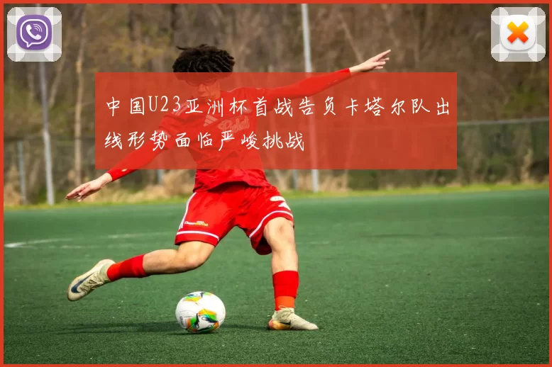 中国U23亚洲杯首战告负卡塔尔队出线形势面临严峻挑战
