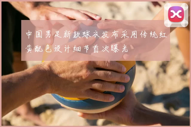中国男足新款球衣发布采用传统红黄配色设计细节首次曝光