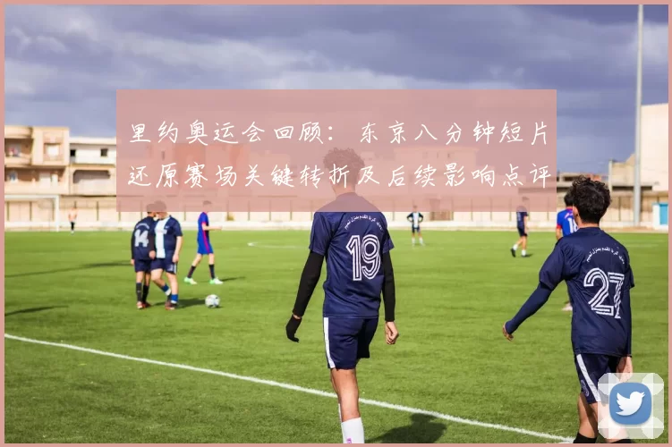 里约奥运会回顾：东京八分钟短片还原赛场关键转折及后续影响点评