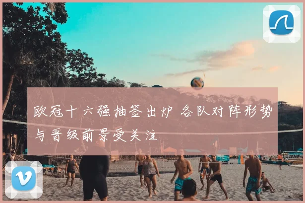 欧冠十六强抽签出炉 各队对阵形势与晋级前景受关注