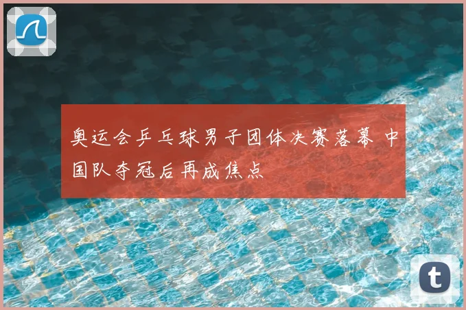 奥运会乒乓球男子团体决赛落幕 中国队夺冠后再成焦点