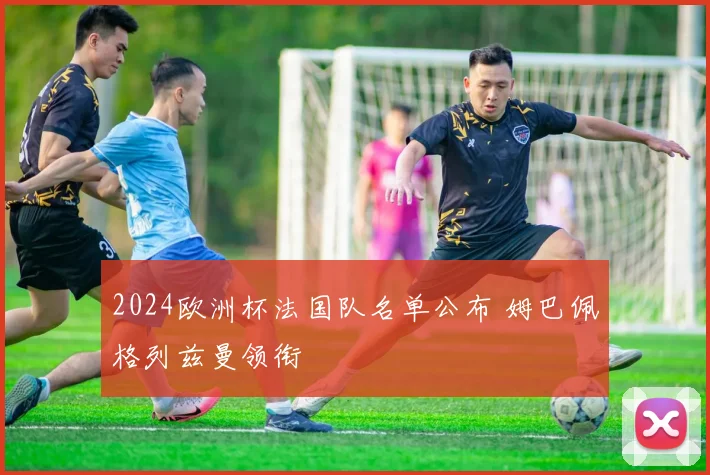 2024欧洲杯法国队名单公布 姆巴佩格列兹曼领衔